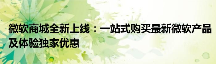 微软商城全新上线：一站式购买最新微软产品及体验独家优惠
