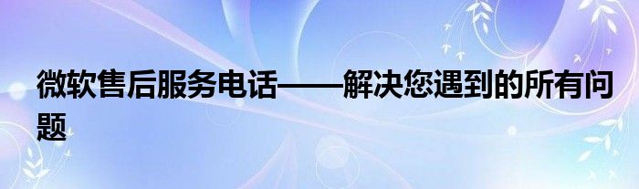 微软售后服务电话——解决您遇到的所有问题