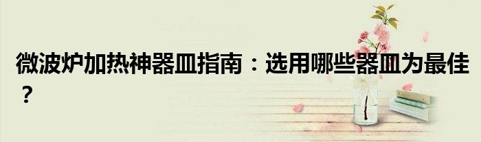 微波炉加热神器皿指南：选用哪些器皿为最佳？