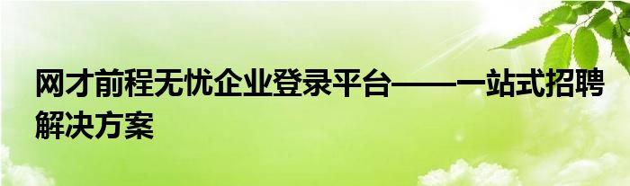 网才前程无忧企业登录平台——一站式招聘解决方案