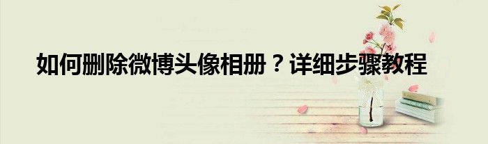 如何删除微博头像相册？详细步骤教程
