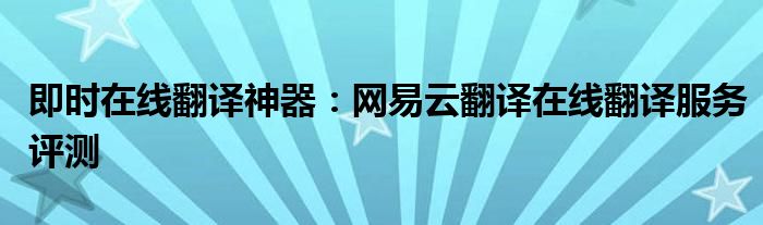 即时在线翻译神器：网易云翻译在线翻译服务评测