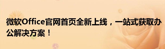 微软Office官网首页全新上线，一站式获取办公解决方案！