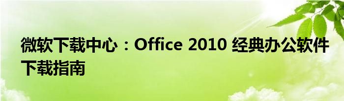 微软下载中心：Office 2010 经典办公软件下载指南