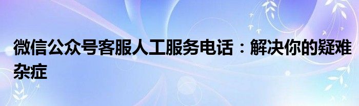 微信公众号客服人工服务电话：解决你的疑难杂症