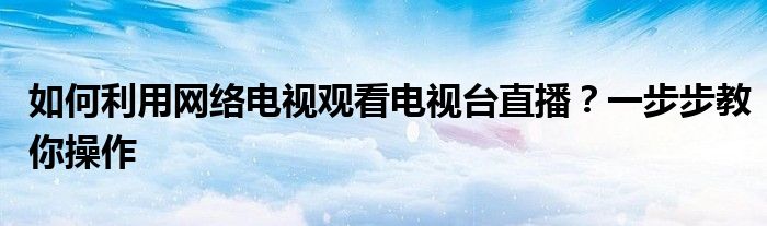 如何利用网络电视观看电视台直播？一步步教你操作