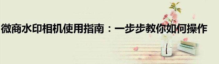 微商水印相机使用指南：一步步教你如何操作