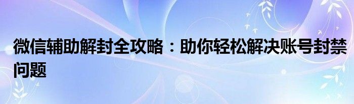 微信辅助解封全攻略：助你轻松解决账号封禁问题