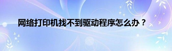 网络打印机找不到驱动程序怎么办？