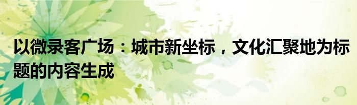 以微录客广场：城市新坐标，文化汇聚地为标题的内容生成