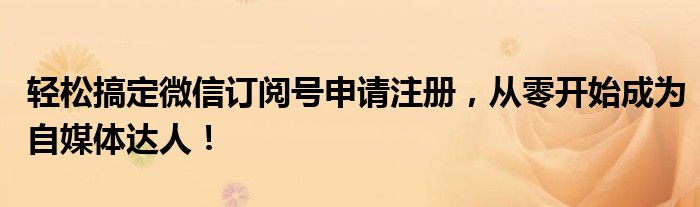轻松搞定微信订阅号申请注册，从零开始成为自媒体达人！