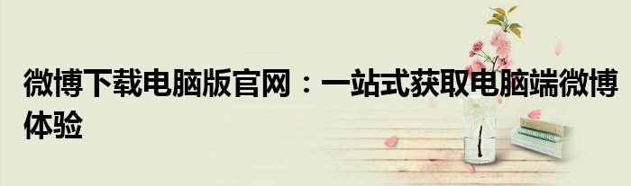 微博下载电脑版官网：一站式获取电脑端微博体验