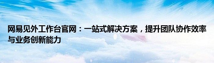 网易见外工作台官网：一站式解决方案，提升团队协作效率与业务创新能力