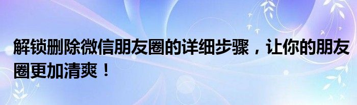 解锁删除微信朋友圈的详细步骤，让你的朋友圈更加清爽！