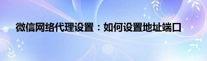 微信网络代理设置：如何设置地址端口