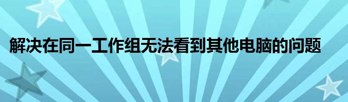 解决在同一工作组无法看到其他电脑的问题
