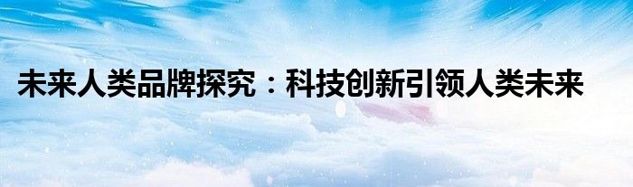 未来人类品牌探究：科技创新引领人类未来