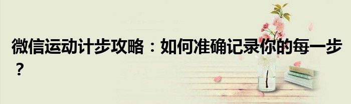 微信运动计步攻略：如何准确记录你的每一步？