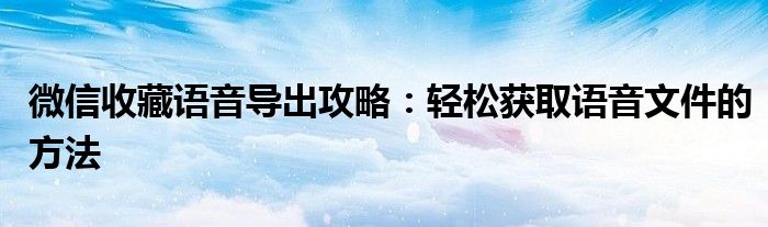 微信收藏语音导出攻略：轻松获取语音文件的方法