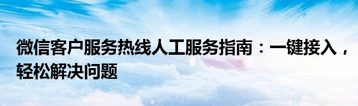 微信客户服务热线人工服务指南：一键接入，轻松解决问题
