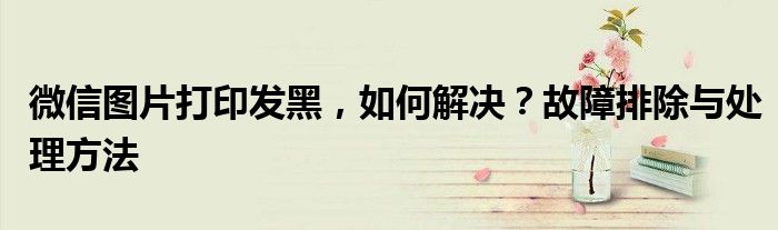 微信图片打印发黑，如何解决？故障排除与处理方法