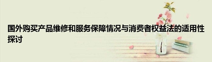 国外购买产品维修和服务保障情况与消费者权益法的适用性探讨