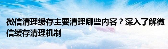 微信清理缓存主要清理哪些内容？深入了解微信缓存清理机制