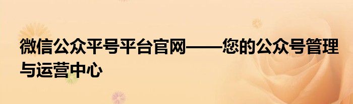 微信公众平号平台官网——您的公众号管理与运营中心