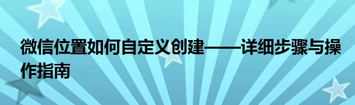 微信位置如何自定义创建——详细步骤与操作指南