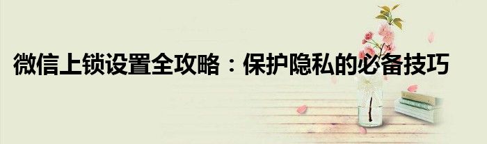 微信上锁设置全攻略：保护隐私的必备技巧