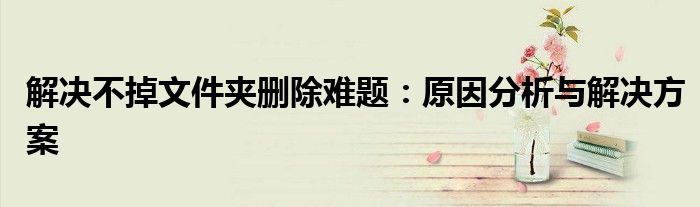 解决不掉文件夹删除难题：原因分析与解决方案