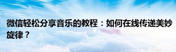 微信轻松分享音乐的教程：如何在线传递美妙旋律？