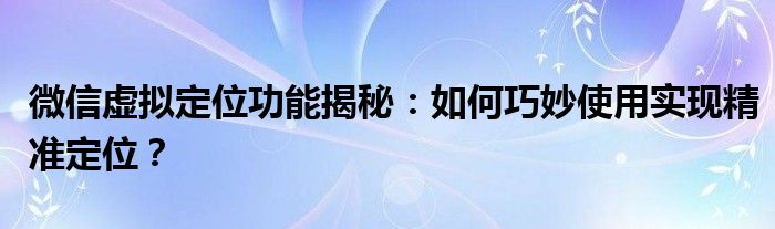 微信虚拟定位功能揭秘：如何巧妙使用实现精准定位？