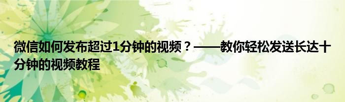 微信如何发布超过1分钟的视频？——教你轻松发送长达十分钟的视频教程