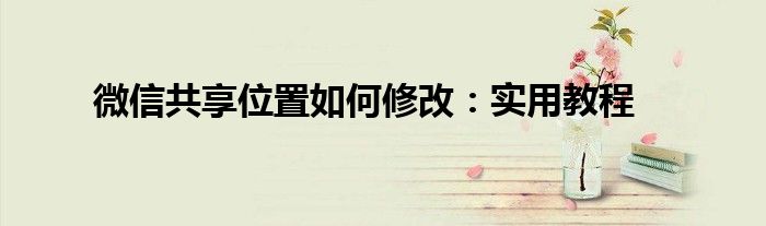 微信共享位置如何修改：实用教程