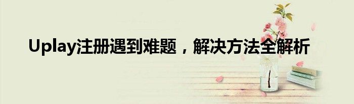 Uplay注册遇到难题，解决方法全解析