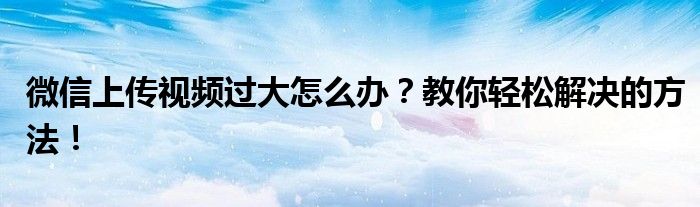 微信上传视频过大怎么办？教你轻松解决的方法！