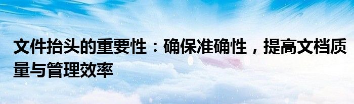 文件抬头的重要性：确保准确性，提高文档质量与管理效率