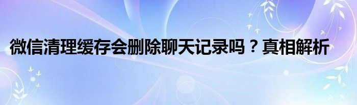 微信清理缓存会删除聊天记录吗？真相解析