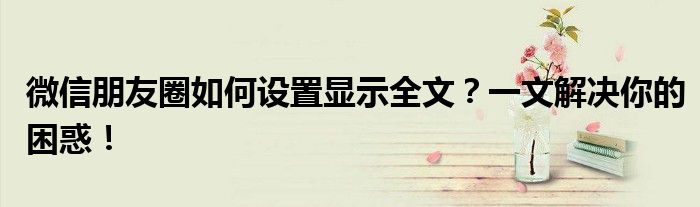 微信朋友圈如何设置显示全文？一文解决你的困惑！