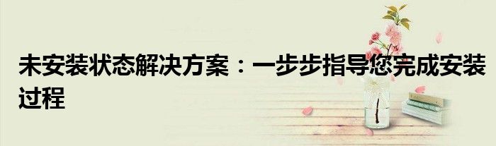 未安装状态解决方案：一步步指导您完成安装过程