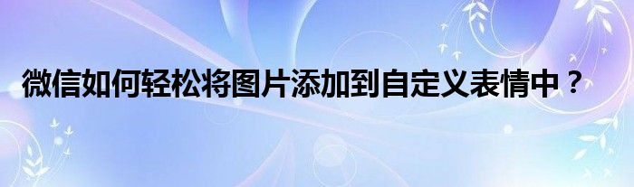 微信如何轻松将图片添加到自定义表情中？