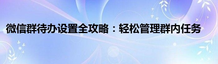 微信群待办设置全攻略：轻松管理群内任务