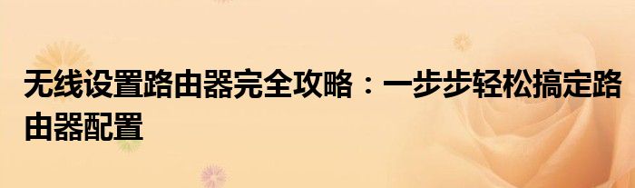 无线设置路由器完全攻略：一步步轻松搞定路由器配置