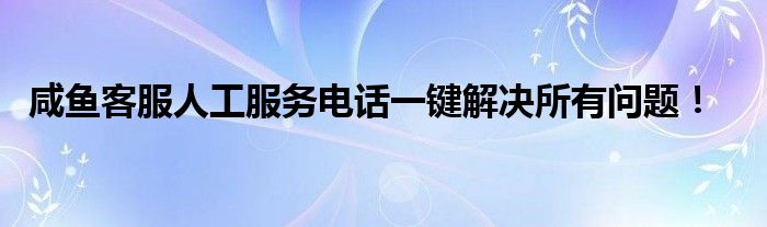 咸鱼客服人工服务电话一键解决所有问题！