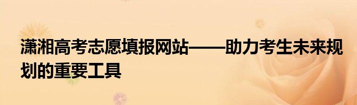 潇湘高考志愿填报网站——助力考生未来规划的重要工具