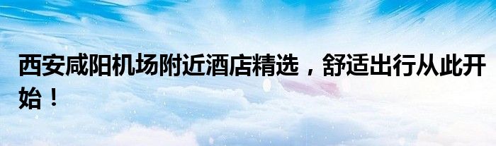 西安咸阳机场附近酒店精选，舒适出行从此开始！