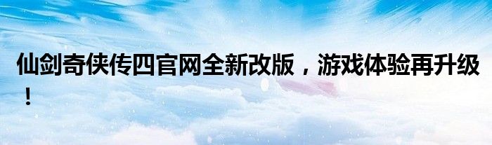 仙剑奇侠传四官网全新改版，游戏体验再升级！
