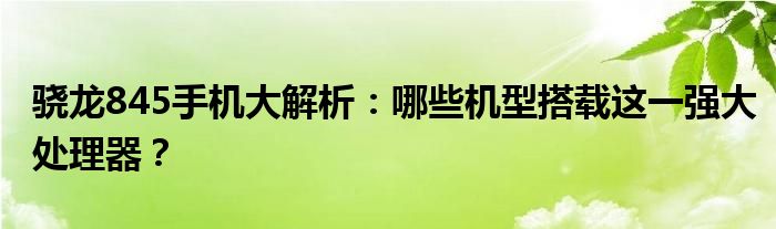骁龙845手机大解析：哪些机型搭载这一强大处理器？