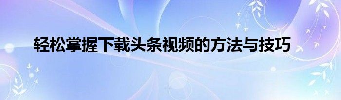 轻松掌握下载头条视频的方法与技巧